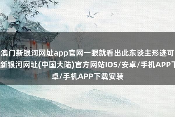 澳门新银河网址app官网一眼就看出此东谈主形迹可疑-澳门新银河网址(中国大陆)官方网站IOS/安卓/手机APP下载安装