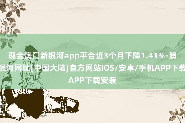 现金澳门新银河app平台近3个月下降1.41%-澳门新银河网址(中国大陆)官方网站IOS/安卓/手机APP下载安装