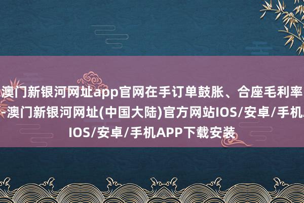 澳门新银河网址app官网在手订单鼓胀、合座毛利率结构不断改善-澳门新银河网址(中国大陆)官方网站IOS/安卓/手机APP下载安装