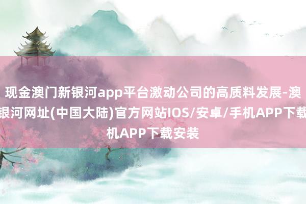 现金澳门新银河app平台激动公司的高质料发展-澳门新银河网址(中国大陆)官方网站IOS/安卓/手机APP下载安装