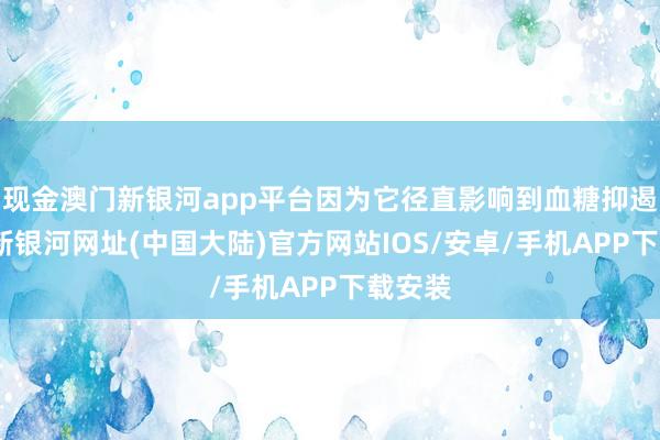 现金澳门新银河app平台因为它径直影响到血糖抑遏-澳门新银河网址(中国大陆)官方网站IOS/安卓/手机APP下载安装