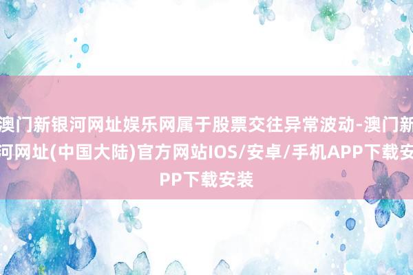 澳门新银河网址娱乐网属于股票交往异常波动-澳门新银河网址(中国大陆)官方网站IOS/安卓/手机APP下载安装