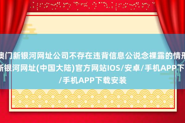 澳门新银河网址公司不存在违背信息公说念裸露的情形-澳门新银河网址(中国大陆)官方网站IOS/安卓/手机APP下载安装