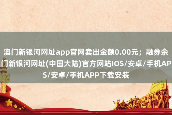 澳门新银河网址app官网卖出金额0.00元；融券余额0.00-澳门新银河网址(中国大陆)官方网站IOS/安卓/手机APP下载安装